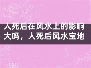 人死后在风水上的影响大吗，人死后风水宝地