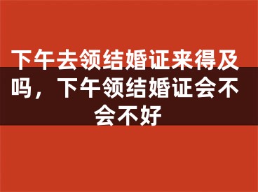下午去领结婚证来得及吗,下午领结婚证会不会不好