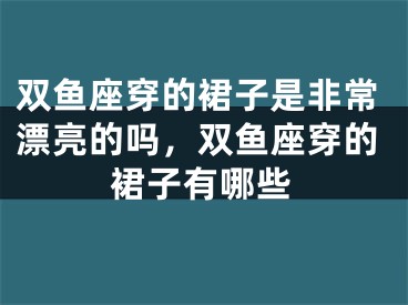 双鱼座穿的裙子是非常漂亮的吗，双鱼座穿的裙子有哪些