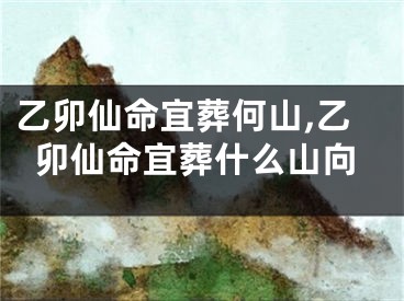 乙卯仙命宜葬何山,乙卯仙命宜葬什么山向