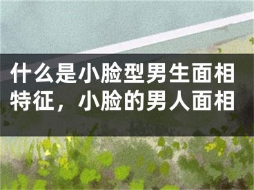 什么是小脸型男生面相特征，小脸的男人面相