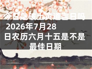 今日是破土黄道吉日吗 2026年7月28日农历六月十五是不是最佳日期