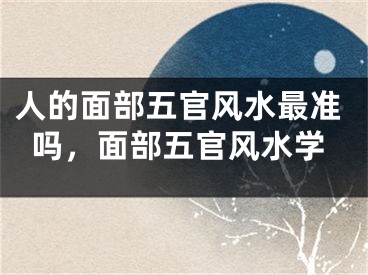 人的面部五官风水最准吗，面部五官风水学