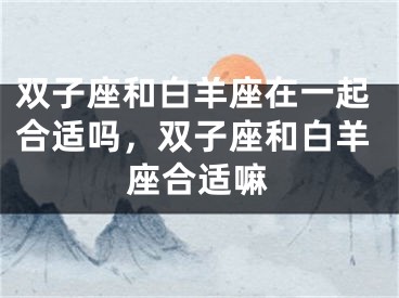 双子座和白羊座在一起合适吗，双子座和白羊座合适嘛