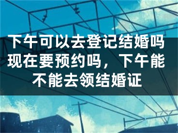 下午可以去登记结婚吗现在要预约吗,下午能不能去领结婚证