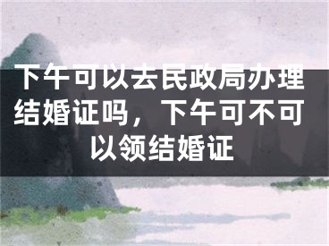下午可以去民政局办理结婚证吗,下午可不可以领结婚证