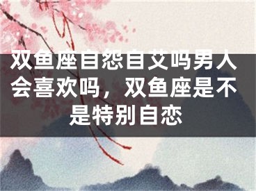 双鱼座自怨自艾吗男人会喜欢吗，双鱼座是不是特别自恋
