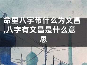 命里八字带什么为文昌,八字有文昌是什么意思