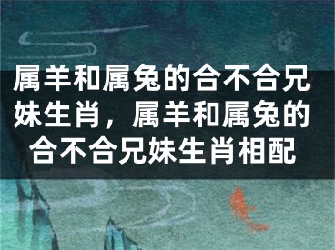 属羊和属兔的合不合兄妹生肖，属羊和属兔的合不合兄妹生肖相配