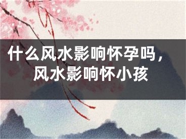 什么风水影响怀孕吗,风水影响怀小孩