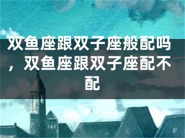 双鱼座跟双子座般配吗,双鱼座跟双子座配不配