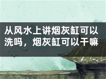 从风水上讲烟灰缸可以洗吗,烟灰缸可以干嘛