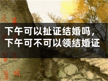 下午可以扯证结婚吗,下午可不可以领结婚证
