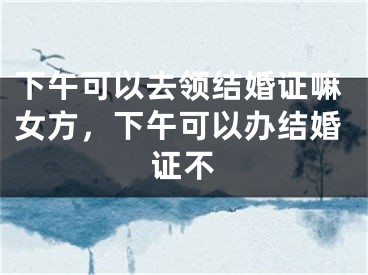 下午可以去领结婚证嘛女方,下午可以办结婚证不