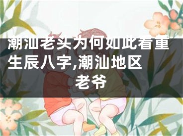 潮汕老头为何如此看重生辰八字,潮汕地区 老爷