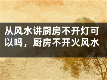 从风水讲厨房不开灯可以吗，厨房不开火风水