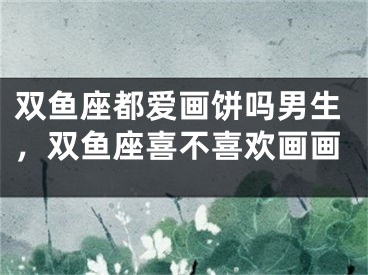 双鱼座都爱画饼吗男生,双鱼座喜不喜欢画画