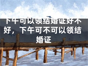 下午可以领结婚证好不好,下午可不可以领结婚证