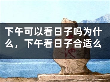 下午可以看日子吗为什么，下午看日子合适么