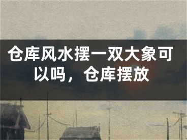 仓库风水摆一双大象可以吗,仓库摆放