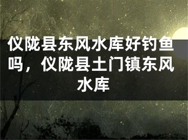 仪陇县东风水库好钓鱼吗，仪陇县土门镇东风水库