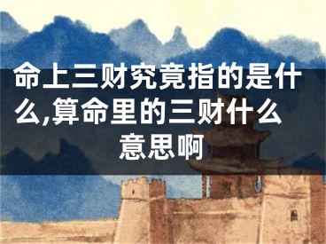 命上三财究竟指的是什么,算命里的三财什么意思啊