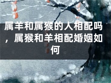 属羊和属猴的人相配吗，属猴和羊相配婚姻如何