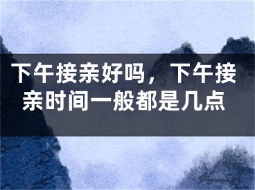 下午接亲好吗，下午接亲时间一般都是几点