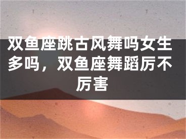 双鱼座跳古风舞吗女生多吗，双鱼座舞蹈厉不厉害