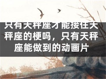 只有天秤座才能接住天秤座的梗吗，只有天秤座能做到的动画片
