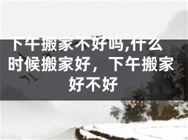 下午搬家不好吗,什么时候搬家好，下午搬家好不好