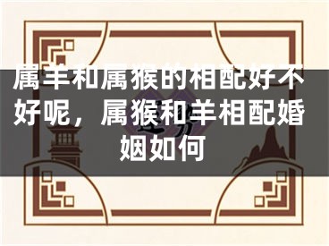 属羊和属猴的相配好不好呢，属猴和羊相配婚姻如何