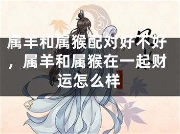 属羊和属猴配对好不好，属羊和属猴在一起财运怎么样