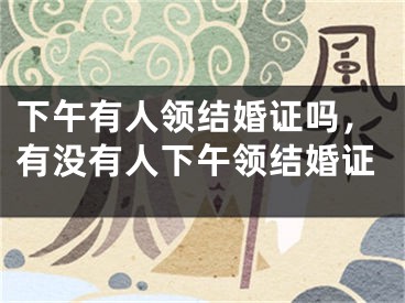 下午有人领结婚证吗,有没有人下午领结婚证