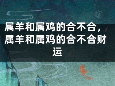 属羊和属鸡的合不合，属羊和属鸡的合不合财运