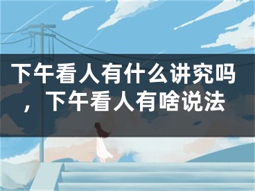 下午看人有什么讲究吗,下午看人有啥说法