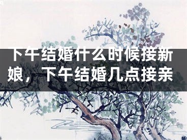 下午结婚什么时候接新娘，下午结婚几点接亲