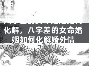 八字差的女命婚姻如何化解，八字差的女命婚姻如何化解婚外情
