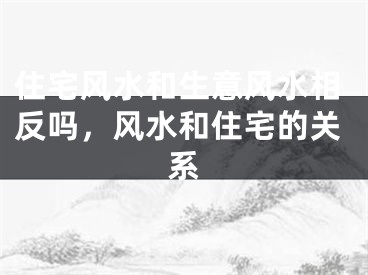 住宅风水和生意风水相反吗，风水和住宅的关系
