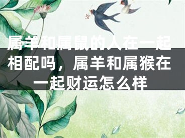 属羊和属鼠的人在一起相配吗，属羊和属猴在一起财运怎么样