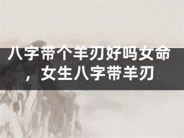 八字带个羊刃好吗女命,女生八字带羊刃