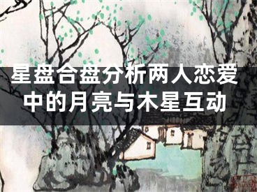 星盘合盘分析两人恋爱中的月亮与木星互动