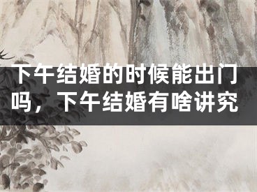 下午结婚的时候能出门吗，下午结婚有啥讲究