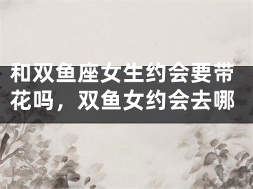 和双鱼座女生约会要带花吗，双鱼女约会去哪
