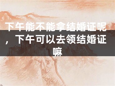 下午能不能拿结婚证呢,下午可以去领结婚证嘛