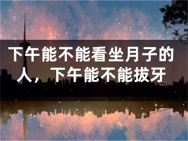 下午能不能看坐月子的人，下午能不能拔牙