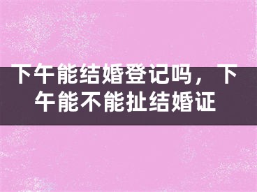 下午能结婚登记吗,下午能不能扯结婚证