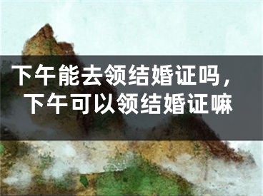 下午能去领结婚证吗,下午可以领结婚证嘛