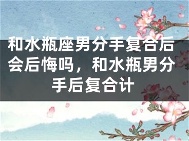 和水瓶座男分手复合后会后悔吗，和水瓶男分手后复合计