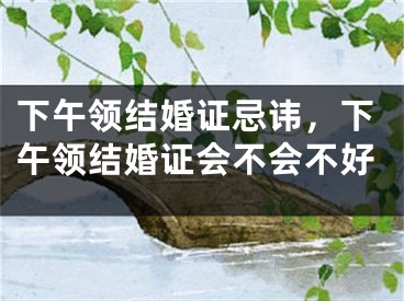 下午领结婚证忌讳,下午领结婚证会不会不好